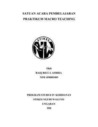 SATUAN ACARA PEMBELAJARAN
PRAKTIKUM MACRO TEACHING

Oleh
BAIQ RICCA AFRIDA
NIM :030801003

PROGRAM STUDI D IV KEBIDANAN
STIKES NGUDI WALUYO
UNGARAN
2008

 