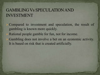  Compared to investment and speculation, the result of
  gambling is known more quickly.
 Rational people gamble for fun, not for income.
 Gambling does not involve a bet on an economic activity.
  It is based on risk that is created artificially.
 