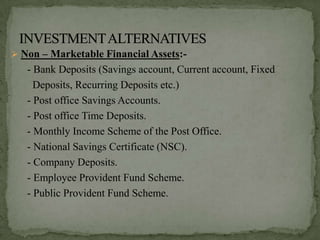  Non – Marketable Financial Assets:-
   - Bank Deposits (Savings account, Current account, Fixed
     Deposits, Recurring Deposits etc.)
   - Post office Savings Accounts.
   - Post office Time Deposits.
   - Monthly Income Scheme of the Post Office.
   - National Savings Certificate (NSC).
   - Company Deposits.
   - Employee Provident Fund Scheme.
   - Public Provident Fund Scheme.
 