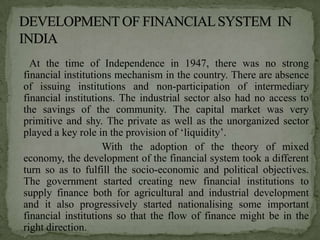 At the time of Independence in 1947, there was no strong
financial institutions mechanism in the country. There are absence
of issuing institutions and non-participation of intermediary
financial institutions. The industrial sector also had no access to
the savings of the community. The capital market was very
primitive and shy. The private as well as the unorganized sector
played a key role in the provision of ‘liquidity’.
                    With the adoption of the theory of mixed
economy, the development of the financial system took a different
turn so as to fulfill the socio-economic and political objectives.
The government started creating new financial institutions to
supply finance both for agricultural and industrial development
and it also progressively started nationalising some important
financial institutions so that the flow of finance might be in the
right direction.
 