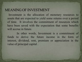 Investment is the allocation of monetary resources to
assets that are expected to yield some returns over a period
of time. It involves the commitment of resources which
have been saved with the expectation that some benefits
will accrue in future.
         In other words, Investment is a commitment of
funds to derive the future income in the form of
interest, dividend, rent, premium or appreciation in the
value of principal capital .
 