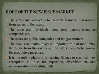  The new issue market is to facilitate transfer of resources
    from savers to the users.
   The saver are individuals, commercial banks, insurance
    companies etc.
   The users are public companies and the government.
   The new issue market plays an important role of mobilizing
    the funds from the savers and transfers them to borrowers
    for productive purposes.
   It is not only a platform for raising finance to establish new
    enterprises but also for expansion, diversification, and
    modernization of existing units.
 