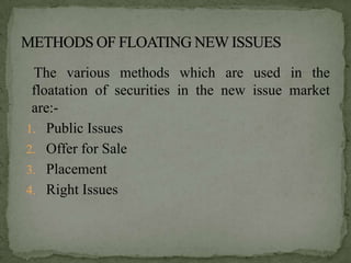 The various methods which are used in the
 floatation of securities in the new issue market
 are:-
1. Public Issues
2. Offer for Sale
3. Placement
4. Right Issues
 
