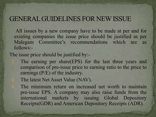 All issues by a new company have to be made at per and for
  existing companies the issue price should be justified as per
  Malegam Committee’s recommendations which are as
  follows:-
The issue price should be justified by:-
 1. The earning per share(EPS) for the last three years and
     comparison of pre-issue price to earning ratio to the price to
     earnings (P/E) of the industry.
 2. The latest Net Asset Value (NAV).
 3. The minimum return on increased net worth to maintain
     pre-issue EPS. A company may also raise funds from the
     international markets by issuing Global Depository
     Receipts(GDR) and American Depository Receipts (ADR).
 