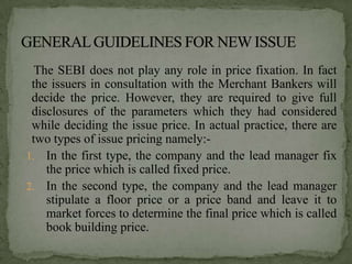 The SEBI does not play any role in price fixation. In fact
 the issuers in consultation with the Merchant Bankers will
 decide the price. However, they are required to give full
 disclosures of the parameters which they had considered
 while deciding the issue price. In actual practice, there are
 two types of issue pricing namely:-
1. In the first type, the company and the lead manager fix
    the price which is called fixed price.
2. In the second type, the company and the lead manager
    stipulate a floor price or a price band and leave it to
    market forces to determine the final price which is called
    book building price.
 