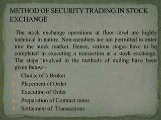 The stock exchange operations at floor level are highly
 technical in nature. Non-members are not permitted to enter
 into the stock market. Hence, various stages have to be
 completed in executing a transaction at a stock exchange.
 The steps involved in the methods of trading have been
 given below:-
1. Choice of a Broker
2. Placement of Order
3. Execution of Order
4. Preparation of Contract notes
5. Settlement of Transactions
 