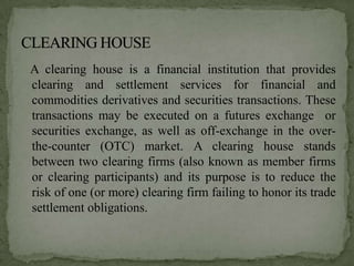 A clearing house is a financial institution that provides
clearing and settlement services for financial and
commodities derivatives and securities transactions. These
transactions may be executed on a futures exchange or
securities exchange, as well as off-exchange in the over-
the-counter (OTC) market. A clearing house stands
between two clearing firms (also known as member firms
or clearing participants) and its purpose is to reduce the
risk of one (or more) clearing firm failing to honor its trade
settlement obligations.
 