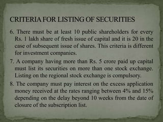 6. There must be at least 10 public shareholders for every
  Rs. 1 lakh share of fresh issue of capital and it is 20 in the
  case of subsequent issue of shares. This criteria is different
  for investment companies.
7. A company having more than Rs. 5 crore paid up capital
  must list its securities on more than one stock exchange.
  Listing on the regional stock exchange is compulsory.
8. The company must pay interest on the excess application
  money received at the rates ranging between 4% and 15%
  depending on the delay beyond 10 weeks from the date of
  closure of the subscription list.
 