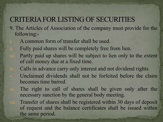 9. The Articles of Association of the company must provide for the
    following:-
i.     A common form of transfer shall be used.
ii. Fully paid shares will be completely free from lien.
iii. Partly paid up shares will be subject to lien only to the extent
       of call money due at a fixed time.
iv. Calls in advance carry only interest and not dividend rights.
v. Unclaimed dividends shall not be forfeited before the claim
       becomes time barred.
vi. The right to call of shares shall be given only after the
       necessary sanction by the general body meeting.
vii. Transfer of shares shall be registered within 30 days of deposit
       of request and the balance certificates shall be issued within
       the same period.
 