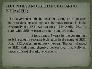 The Government felt the need for setting up of an apex
body to develop and regulate the stock market in India.
Eventually the SEBI was set up on 12th April, 1988. To
start with, SEBI was set up a non-statutory body.
                  It took almost 4 years for the government
to bring about a separate legislation in the name of SEBI
Act, 1992 conferring statutory powers. The Act, changed
to SEBI with comprehensive powers over practically all
aspects of capital market operations.
 
