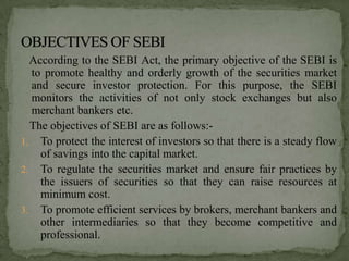 According to the SEBI Act, the primary objective of the SEBI is
  to promote healthy and orderly growth of the securities market
  and secure investor protection. For this purpose, the SEBI
  monitors the activities of not only stock exchanges but also
  merchant bankers etc.
  The objectives of SEBI are as follows:-
1. To protect the interest of investors so that there is a steady flow
    of savings into the capital market.
2. To regulate the securities market and ensure fair practices by
    the issuers of securities so that they can raise resources at
    minimum cost.
3. To promote efficient services by brokers, merchant bankers and
    other intermediaries so that they become competitive and
    professional.
 