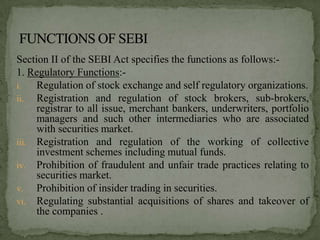 Section II of the SEBI Act specifies the functions as follows:-
1. Regulatory Functions:-
i.   Regulation of stock exchange and self regulatory organizations.
ii. Registration and regulation of stock brokers, sub-brokers,
     registrar to all issue, merchant bankers, underwriters, portfolio
     managers and such other intermediaries who are associated
     with securities market.
iii. Registration and regulation of the working of collective
     investment schemes including mutual funds.
iv. Prohibition of fraudulent and unfair trade practices relating to
     securities market.
v. Prohibition of insider trading in securities.
vi. Regulating substantial acquisitions of shares and takeover of
     the companies .
 