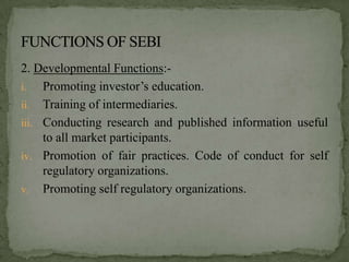 2. Developmental Functions:-
i.   Promoting investor’s education.
ii. Training of intermediaries.
iii. Conducting research and published information useful
     to all market participants.
iv. Promotion of fair practices. Code of conduct for self
     regulatory organizations.
v. Promoting self regulatory organizations.
 
