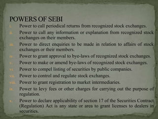 i.    Power to call periodical returns from recognized stock exchanges.
ii.   Power to call any information or explanation from recognized stock
      exchanges on their members.
iii. Power to direct enquiries to be made in relation to affairs of stock
      exchanges or their members.
iv. Power to grant approval to bye-laws of recognized stock exchanges.
v.    Power to make or amend bye-laws of recognized stock exchanges.
vi. Power to compel listing of securities by public companies.
vii. Power to control and regulate stock exchanges.
viii. Power to grant registration to market intermediaries.
ix. Power to levy fees or other charges for carrying out the purpose of
      regulation.
x.    Power to declare applicability of section 17 of the Securities Contract
      (Regulation) Act is any state or area to grant licenses to dealers in
      securities.
 
