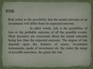 Risk refers to the possibility that the actual outcome of an
investment will differ from its expected outcome.
                 In other words, risk is the possibility of
loss or the probable outcome of all the possible events.
Most investors are concerned about the actual outcome
being less than the expected outcome. The degree of risk
depends upon the features of assets, investment
instruments, mode of investment etc. the wider the range
of possible outcomes, the grater the risk.
 
