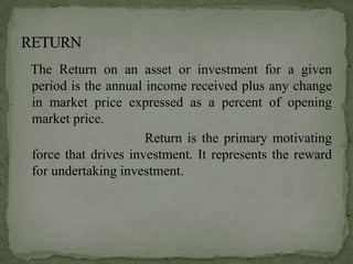 The Return on an asset or investment for a given
period is the annual income received plus any change
in market price expressed as a percent of opening
market price.
                     Return is the primary motivating
force that drives investment. It represents the reward
for undertaking investment.
 