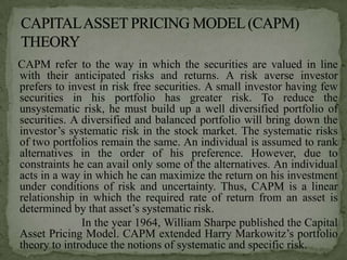 CAPM refer to the way in which the securities are valued in line
with their anticipated risks and returns. A risk averse investor
prefers to invest in risk free securities. A small investor having few
securities in his portfolio has greater risk. To reduce the
unsystematic risk, he must build up a well diversified portfolio of
securities. A diversified and balanced portfolio will bring down the
investor’s systematic risk in the stock market. The systematic risks
of two portfolios remain the same. An individual is assumed to rank
alternatives in the order of his preference. However, due to
constraints he can avail only some of the alternatives. An individual
acts in a way in which he can maximize the return on his investment
under conditions of risk and uncertainty. Thus, CAPM is a linear
relationship in which the required rate of return from an asset is
determined by that asset’s systematic risk.
              In the year 1964, William Sharpe published the Capital
Asset Pricing Model. CAPM extended Harry Markowitz’s portfolio
theory to introduce the notions of systematic and specific risk.
 