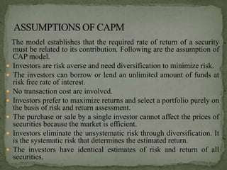 The model establishes that the required rate of return of a security
  must be related to its contribution. Following are the assumption of
  CAP model.
 Investors are risk averse and need diversification to minimize risk.
 The investors can borrow or lend an unlimited amount of funds at
  risk free rate of interest.
 No transaction cost are involved.
 Investors prefer to maximize returns and select a portfolio purely on
  the basis of risk and return assessment.
 The purchase or sale by a single investor cannot affect the prices of
  securities because the market is efficient.
 Investors eliminate the unsystematic risk through diversification. It
  is the systematic risk that determines the estimated return.
 The investors have identical estimates of risk and return of all
  securities.
 