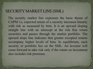 The security market line expresses the basic theme of
CAPM i.e, expected return of a security increases linearly
with risk as measured by beta. It is an upward sloping
straight line with an intercept at the risk free return
securities and passes through the market portfolio. The
upward slope line indicates that greater excepted returns
accompany higher levels of beta. In equilibrium, each
security or portfolio lies on the SML. An investor will
come forward to take risk only if the return on investment
also includes risk premium.
 