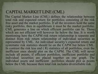 The Capital Market Line (CML) defines the relationship between
total risk and expected return for portfolios consisting of the risk
free asset and the market portfolio. If all the investors hold the same
risky portfolio, then in equilibrium it must be the market portfolio.
CML generates a line on which efficient portfolio can lie. Those
which are not efficient will however lie below the line. It is worth
mentioning here the CAPM risk return relationship is separate and
distinct from risk return relationship of individual securities as
represented by CML. An individual security’s expected return and
systematic risk statistics should lie on the CAPM but below CML.
In contrast the risk less end ( R) statistics of all portfolios, even the
inefficient ones should plot on the CAPM. The CML will never
include all points, if efficient portfolios, inefficient portfolio and
individual securities are placed together on one graph. The
individual assets and inefficient portfolios should plot as points
below the CML because their total risk includes diversifiable risk.
 