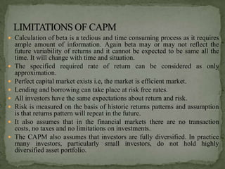  Calculation of beta is a tedious and time consuming process as it requires
    ample amount of information. Again beta may or may not reflect the
    future variability of returns and it cannot be expected to be same all the
    time. It will change with time and situation.
   The specified required rate of return can be considered as only
    approximation.
   Perfect capital market exists i.e, the market is efficient market.
   Lending and borrowing can take place at risk free rates.
   All investors have the same expectations about return and risk.
   Risk is measured on the basis of historic returns patterns and assumption
    is that returns pattern will repeat in the future.
   It also assumes that in the financial markets there are no transaction
    costs, no taxes and no limitations on investments.
   The CAPM also assumes that investors are fully diversified. In practice
    many investors, particularly small investors, do not hold highly
    diversified asset portfolio.
 