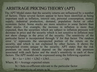 The APT Model states that the security returns are influenced by a number
of factors. These several factors appear to have been identified as being
important such as inflation, interest rate, personal consumption, money
supply, industrial production, demand, population factor or other
economic factor. Some stocks are more sensitive to some factors than
other stocks. For example, the increase in inflation is more than
expected, then the securities which are subject to inflation pressure will
decrease in price and the security which is not sensitive to inflation may
not show change in the price of the security. The sensitivity of the
particular factor is incorporated through ‘â’ for that factor. The random
error ‘e’ represents the unexpected portion of the return on the
security, and which is not explained by other factors. It shows the
unexpected events unique to the security. APT states that the risk
premium on stock should depend on the expected risk premium
associated with each factor and the stock’s sensitivity to each of these
factors. The APT model can be expressed using the following equation:
      Ri = λo + λ1b1 + λ2b2 + λ3b3…………..+ λjbj
Where, Ri = Average expected return
         bi = beta co-efficient relevant to the particular factor
        λ1 = sensitivity of return to bi
 