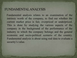 Fundamental analysis relates to an examination of the
intrinsic worth of the company, to find out whether the
current market price is fair, overpriced or underpriced.
This is done by studying the various aspects of the
company in the background of the performance of the
industry to which the company belongs and the general
economic and socio-political scenario of the country.
Fundamental analysis is about using real data to evaluate a
security’s value.
 