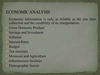 Economic information is only as reliable as the raw data
    collection and the credibility of its interpretation.
   Gross Domestic Product
   Savings and Investment
   Inflation
   Interest Rates
   Budget
   Tax structure
   Monsoon and Agriculture
   Infrastructure facilities
   Demographic factors
 