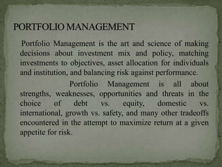 Portfolio Management is the art and science of making
decisions about investment mix and policy, matching
investments to objectives, asset allocation for individuals
and institution, and balancing risk against performance.
                 Portfolio Management is all about
strengths, weaknesses, opportunities and threats in the
choice     of      debt   vs.    equity,    domestic     vs.
international, growth vs. safety, and many other tradeoffs
encountered in the attempt to maximize return at a given
appetite for risk.
 