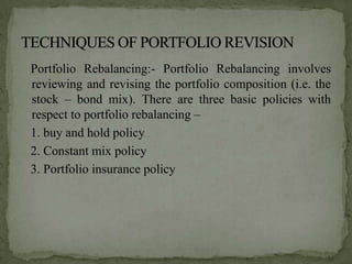 Portfolio Rebalancing:- Portfolio Rebalancing involves
reviewing and revising the portfolio composition (i.e. the
stock – bond mix). There are three basic policies with
respect to portfolio rebalancing –
1. buy and hold policy
2. Constant mix policy
3. Portfolio insurance policy
 