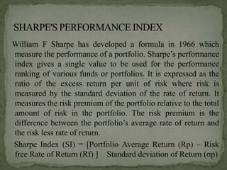William F Sharpe has developed a formula in 1966 which
measure the performance of a portfolio. Sharpe’s performance
index gives a single value to be used for the performance
ranking of various funds or portfolios. It is expressed as the
ratio of the excess return per unit of risk where risk is
measured by the standard deviation of the rate of return. It
measures the risk premium of the portfolio relative to the total
amount of risk in the portfolio. The risk premium is the
difference between the portfolio’s average rate of return and
the risk less rate of return.
Sharpe Index (SI) = [Portfolio Average Return (Rp) – Risk
free Rate of Return (Rf) ] Standard deviation of Return (σp)
 