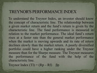 To understand the Treynor Index, an investor should know
the concept of characteristic line. The relationship between
a given market return and the fund’s return is given by the
characteristic line. The fund performance is measured in
relation to the market performance. The ideal fund’s return
rises at a faster rate than the general market performance
when the market is moving upwards and its rate of return
declines slowly than the market return. A poorly diversified
portfolio could have a higher ranking under the Treynor
measure than for the Sharpe measure. The Treynor measures
the performance of the fund with the help of the
characteristic line.
Treynor Index (TI) = (Rp – Rf) βp
 