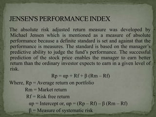 The absolute risk adjusted return measure was developed by
Michael Jensen which is mentioned as a measure of absolute
performance because a definite standard is set and against that the
performance is measures. The standard is based on the manager’s
predictive ability to judge the fund’s performance. The successful
prediction of the stock price enables the manager to earn better
return than the ordinary investor expects to earn in a given level of
risk.
                     Rp = αp + Rf + β (Rm – Rf)
Where, Rp = Average return on portfolio
        Rm = Market return
        Rf = Risk free return
         αp = Intercept or, αp = (Rp – Rf) – β (Rm – Rf)
         β = Measure of systematic risk
 