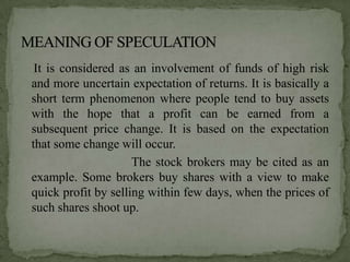 It is considered as an involvement of funds of high risk
and more uncertain expectation of returns. It is basically a
short term phenomenon where people tend to buy assets
with the hope that a profit can be earned from a
subsequent price change. It is based on the expectation
that some change will occur.
                     The stock brokers may be cited as an
example. Some brokers buy shares with a view to make
quick profit by selling within few days, when the prices of
such shares shoot up.
 