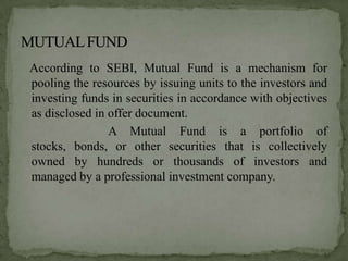 According to SEBI, Mutual Fund is a mechanism for
pooling the resources by issuing units to the investors and
investing funds in securities in accordance with objectives
as disclosed in offer document.
                A Mutual Fund is a portfolio of
stocks, bonds, or other securities that is collectively
owned by hundreds or thousands of investors and
managed by a professional investment company.
 