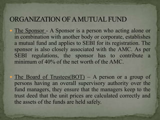  The Sponsor - A Sponsor is a person who acting alone or
 in combination with another body or corporate, establishes
 a mutual fund and applies to SEBI for its registration. The
 sponsor is also closely associated with the AMC. As per
 SEBI regulations, the sponsor has to contribute a
 minimum of 40% of the net worth of the AMC.

 The Board of Trustees(BOT) – A person or a group of
 persons having an overall supervisory authority over the
 fund managers, they ensure that the managers keep to the
 trust deed that the unit prices are calculated correctly and
 the assets of the funds are held safely.
 