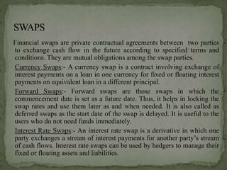 Financial swaps are private contractual agreements between two parties
to exchange cash flow in the future according to specified terms and
conditions. They are mutual obligations among the swap parties.
Currency Swaps:- A currency swap is a contract involving exchange of
interest payments on a loan in one currency for fixed or floating interest
payments on equivalent loan in a different principal.
Forward Swaps:- Forward swaps are those swaps in which the
commencement date is set as a future date. Thus, it helps in locking the
swap rates and use them later as and when needed. It is also called as
deferred swaps as the start date of the swap is delayed. It is useful to the
users who do not need funds immediately.
Interest Rate Swaps:- An interest rate swap is a derivative in which one
party exchanges a stream of interest payments for another party’s stream
of cash flows. Interest rate swaps can be used by hedgers to manage their
fixed or floating assets and liabilities.
 