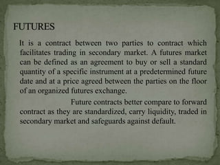 It is a contract between two parties to contract which
facilitates trading in secondary market. A futures market
can be defined as an agreement to buy or sell a standard
quantity of a specific instrument at a predetermined future
date and at a price agreed between the parties on the floor
of an organized futures exchange.
                  Future contracts better compare to forward
contract as they are standardized, carry liquidity, traded in
secondary market and safeguards against default.
 