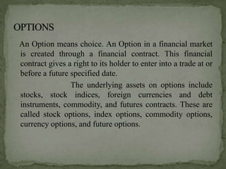 An Option means choice. An Option in a financial market
is created through a financial contract. This financial
contract gives a right to its holder to enter into a trade at or
before a future specified date.
                The underlying assets on options include
stocks, stock indices, foreign currencies and debt
instruments, commodity, and futures contracts. These are
called stock options, index options, commodity options,
currency options, and future options.
 