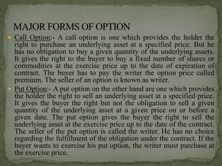  Call Option:- A call option is one which provides the holder the
  right to purchase an underlying asset at a specified price. But he
  has no obligation to buy a given quantity of the underlying assets.
  It gives the right to the buyer to buy a fixed number of shares or
  commodities at the exercise price up to the date of expiration of
  contract. The buyer has to pay the writer the option price called
  premium. The seller of an option is known as writer.
 Put Option:- A put option on the other hand are one which provides
  the holder the right to sell an underlying asset at a specified price.
  It gives the buyer the right but not the obligation to sell a given
  quantity of the underlying asset at a given price on or before a
  given date. The put option gives the buyer the right to sell the
  underlying asset at the exercise price up to the date of the contract.
  The seller of the put option is called the writer. He has no choice
  regarding the fulfillment of the obligation under the contract. If the
  buyer wants to exercise his put option, the writer must purchase at
  the exercise price.
 