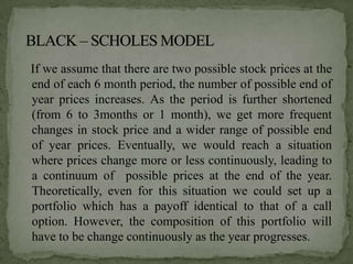 If we assume that there are two possible stock prices at the
end of each 6 month period, the number of possible end of
year prices increases. As the period is further shortened
(from 6 to 3months or 1 month), we get more frequent
changes in stock price and a wider range of possible end
of year prices. Eventually, we would reach a situation
where prices change more or less continuously, leading to
a continuum of possible prices at the end of the year.
Theoretically, even for this situation we could set up a
portfolio which has a payoff identical to that of a call
option. However, the composition of this portfolio will
have to be change continuously as the year progresses.
 