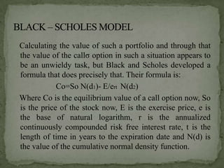 Calculating the value of such a portfolio and through that
the value of the callσ option in such a situation appears to
be an unwieldy task, but Black and Scholes developed a
formula that does precisely that. Their formula is:
            Co=So N(d1)- E/ert N(d2)
Where Co is the equilibrium value of a call option now, So
is the price of the stock now, E is the exercise price, e is
the base of natural logarithm, r is the annualized
continuously compounded risk free interest rate, t is the
length of time in years to the expiration date and N(d) is
the value of the cumulative normal density function.
 