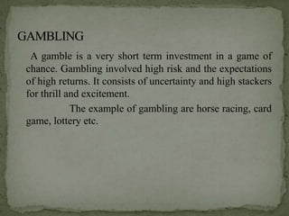 A gamble is a very short term investment in a game of
chance. Gambling involved high risk and the expectations
of high returns. It consists of uncertainty and high stackers
for thrill and excitement.
            The example of gambling are horse racing, card
game, lottery etc.
 