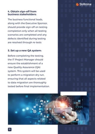 The business functional leads,
along with the Executive Sponsor,
should provide sign-off on testing
completion only when all testing
scenarios are completed and any
defects identiﬁed during testing
are resolved through re-tests
4. Obtain sign-off from
business stakeholders:
Before completing the testing,
the IT Project Manager should
ensure the establishment of a
new Quality Assurance (QA)
system. This system will be used
to perform a migration dry run,
ensuring that all aspects related
to data migration are thoroughly
tested before ﬁnal implementation.
5. Set up a new QA system:
11
 