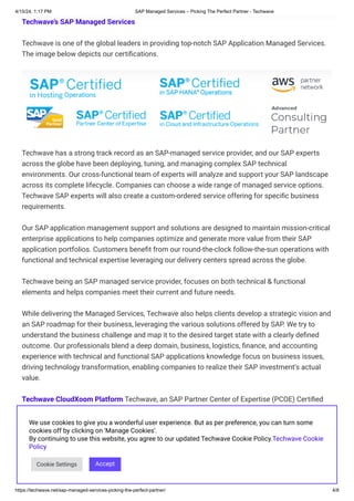 4/15/24, 1:17 PM SAP Managed Services – Picking The Perfect Partner - Techwave
https://techwave.net/sap-managed-services-picking-the-perfect-partner/ 4/8
Techwave’s SAP Managed Services
Techwave is one of the global leaders in providing top-notch SAP Application Managed Services.
The image below depicts our certifications.
Techwave has a strong track record as an SAP-managed service provider, and our SAP experts
across the globe have been deploying, tuning, and managing complex SAP technical
environments. Our cross-functional team of experts will analyze and support your SAP landscape
across its complete lifecycle. Companies can choose a wide range of managed service options.
Techwave SAP experts will also create a custom-ordered service offering for speciﬁc business
requirements.
Our SAP application management support and solutions are designed to maintain mission-critical
enterprise applications to help companies optimize and generate more value from their SAP
application portfolios. Customers benefit from our round-the-clock follow-the-sun operations with
functional and technical expertise leveraging our delivery centers spread across the globe.
Techwave being an SAP managed service provider, focuses on both technical & functional
elements and helps companies meet their current and future needs.
While delivering the Managed Services, Techwave also helps clients develop a strategic vision and
an SAP roadmap for their business, leveraging the various solutions offered by SAP. We try to
understand the business challenge and map it to the desired target state with a clearly defined
outcome. Our professionals blend a deep domain, business, logistics, finance, and accounting
experience with technical and functional SAP applications knowledge focus on business issues,
driving technology transformation, enabling companies to realize their SAP investment’s actual
value.
Techwave CloudXoom Platform Techwave, an SAP Partner Center of Expertise (PCOE) Certiﬁed
Application Management Service (AMS) provider, achieved AWS SAP competency status,
establishing itself as an Advanced Consulting Partner AWS Partner Network. Techwave is also
certiﬁed for technical proﬁciency and proven customer implementation success in migrating SAP
environments to AWS. The SAP Migration expertise reﬂects the highest standards of Techwave’s
depth of knowledge in AWS cloud migration’s functional and technical aspects for SAP solutions.
We use cookies to give you a wonderful user experience. But as per preference, you can turn some
cookies off by clicking on 'Manage Cookies'.
By continuing to use this website, you agree to our updated Techwave Cookie Policy.Techwave Cookie
Policy
Cookie Settings Accept
 