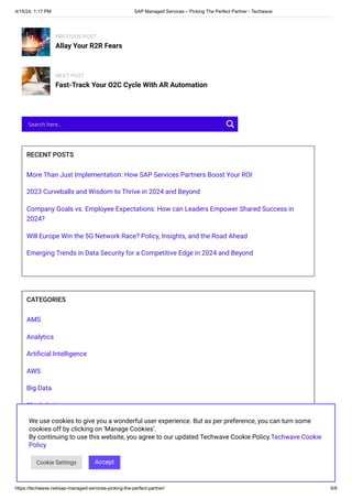 4/15/24, 1:17 PM SAP Managed Services – Picking The Perfect Partner - Techwave
https://techwave.net/sap-managed-services-picking-the-perfect-partner/ 5/8
PREVIOUS POST
Allay Your R2R Fears
NEXT POST
Fast-Track Your O2C Cycle With AR Automation
RECENT POSTS
More Than Just Implementation: How SAP Services Partners Boost Your ROI
2023 Curveballs and Wisdom to Thrive in 2024 and Beyond
Company Goals vs. Employee Expectations: How can Leaders Empower Shared Success in
2024?
Will Europe Win the 5G Network Race? Policy, Insights, and the Road Ahead
Emerging Trends in Data Security for a Competitive Edge in 2024 and Beyond
CATEGORIES
AMS
Analytics
Artificial Intelligence
AWS
Big Data
Blockchain
BPO
Cloud
Company Announcement
CRM
Search here..
We use cookies to give you a wonderful user experience. But as per preference, you can turn some
cookies off by clicking on 'Manage Cookies'.
By continuing to use this website, you agree to our updated Techwave Cookie Policy.Techwave Cookie
Policy
Cookie Settings Accept
 
