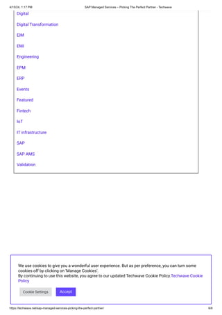 4/15/24, 1:17 PM SAP Managed Services – Picking The Perfect Partner - Techwave
https://techwave.net/sap-managed-services-picking-the-perfect-partner/ 6/8
Digital
Digital Transformation
EIM
EMI
Engineering
EPM
ERP
Events
Featured
Fintech
IoT
IT infrastructure
SAP
SAP AMS
Validation
We use cookies to give you a wonderful user experience. But as per preference, you can turn some
cookies off by clicking on 'Manage Cookies'.
By continuing to use this website, you agree to our updated Techwave Cookie Policy.Techwave Cookie
Policy
Cookie Settings Accept
 