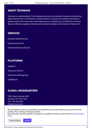 4/15/24, 1:17 PM SAP Managed Services – Picking The Perfect Partner - Techwave
https://techwave.net/sap-managed-services-picking-the-perfect-partner/ 7/8
ABOUT TECHWAVE
Techwave is a leading global IT and engineering services and solutions company revolutionizing
digital transformations. We believe in enabling clients to maximize the potential and achieve a
greater market with a wide array of technology services, including, but not limited to, Enterprise
Resource Planning, Application Development, Analytics, Digital, and the Internet of things (IoT).
SERVICES
Enterprise Digital Services
Engineering Services
Enterprise Business Services
PLATFORMS
SupplyVu™
Autonetics Platform
Hybrid Cloud Management
COSMOS IoT
GLOBAL HEADQUARTERS
13501 Katy Fwy Suite 3305,
Houston, TX 77079, USA.
Ph:+1 281 829 4831
info@techwave.net
FOLLOW US
   
We use cookies to give you a wonderful user experience. But as per preference, you can turn some
cookies off by clicking on 'Manage Cookies'.
By continuing to use this website, you agree to our updated Techwave Cookie Policy.Techwave Cookie
Policy
Cookie Settings Accept
 