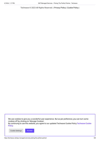 4/15/24, 1:17 PM SAP Managed Services – Picking The Perfect Partner - Techwave
https://techwave.net/sap-managed-services-picking-the-perfect-partner/ 8/8
Techwave © 2023 All Rights Reserved. | Privacy Policy | Cookie Policy |
We use cookies to give you a wonderful user experience. But as per preference, you can turn some
cookies off by clicking on 'Manage Cookies'.
By continuing to use this website, you agree to our updated Techwave Cookie Policy.Techwave Cookie
Policy
Cookie Settings Accept
 