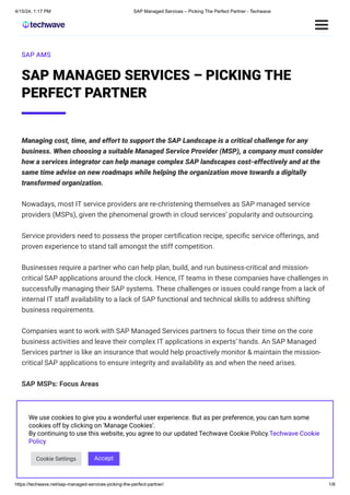 4/15/24, 1:17 PM SAP Managed Services – Picking The Perfect Partner - Techwave
https://techwave.net/sap-managed-services-picking-the-perfect-partner/ 1/8
SAP AMS
SAP MANAGED SERVICES – PICKING THE
PERFECT PARTNER
Managing cost, time, and effort to support the SAP Landscape is a critical challenge for any
business. When choosing a suitable Managed Service Provider (MSP), a company must consider
how a services integrator can help manage complex SAP landscapes cost-effectively and at the
same time advise on new roadmaps while helping the organization move towards a digitally
transformed organization.
Nowadays, most IT service providers are re-christening themselves as SAP managed service
providers (MSPs), given the phenomenal growth in cloud services’ popularity and outsourcing.
Service providers need to possess the proper certification recipe, specific service offerings, and
proven experience to stand tall amongst the stiff competition.
Businesses require a partner who can help plan, build, and run business-critical and mission-
critical SAP applications around the clock. Hence, IT teams in these companies have challenges in
successfully managing their SAP systems. These challenges or issues could range from a lack of
internal IT staff availability to a lack of SAP functional and technical skills to address shifting
business requirements.
Companies want to work with SAP Managed Services partners to focus their time on the core
business activities and leave their complex IT applications in experts’ hands. An SAP Managed
Services partner is like an insurance that would help proactively monitor & maintain the mission-
critical SAP applications to ensure integrity and availability as and when the need arises.
SAP MSPs: Focus Areas
SAP MSPs usually play a dual role—one, providing Managed Services for the application itself. In
addition, MSPs also serve as cloud service providers. The picture below depicts the SAP Managed
Services for the Applications.
We use cookies to give you a wonderful user experience. But as per preference, you can turn some
cookies off by clicking on 'Manage Cookies'.
By continuing to use this website, you agree to our updated Techwave Cookie Policy.Techwave Cookie
Policy
Cookie Settings Accept
 